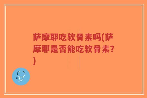 萨摩耶吃软骨素吗(萨摩耶是否能吃软骨素?) 萨摩耶吃软骨素吗(萨摩耶是否能吃软骨素?)