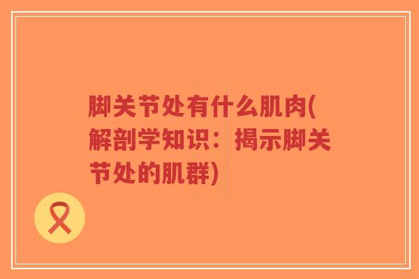 脚关节处有什么肌肉(解剖学知识:揭示脚关节处的肌群) 脚关节处有什么肌肉(解剖学知识:揭示脚关节处的肌群)