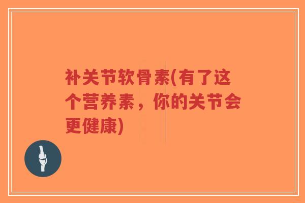 补关节软骨素(有了这个营养素,你的关节会更健康) 补关节软骨素(有了这个营养素,你的关节会更健康)