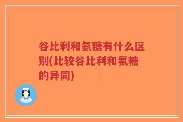 谷比利和氨糖有什么区别(比较谷比利和氨糖的异同) 谷比利和氨糖有什么区别(比较谷比利和氨糖的异同)