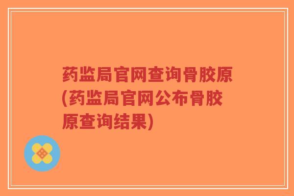 药监局官网查询骨胶原(药监局官网公布骨胶原查询结果) 药监局官网查询骨胶原(药监局官网公布骨胶原查询结果)
