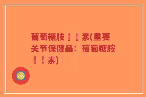 葡萄糖胺關節素(重要关节保健品：葡萄糖胺關節素)