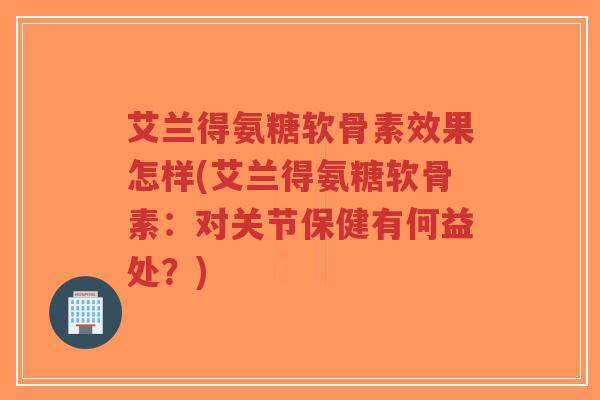 艾兰得氨糖软骨素效果怎样(艾兰得氨糖软骨素：对关节保健有何益处？)