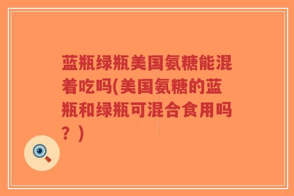 蓝瓶绿瓶美国氨糖能混着吃吗(美国氨糖的蓝瓶和绿瓶可混合食用吗?) 蓝瓶绿瓶美国氨糖能混着吃吗(美国氨糖的蓝瓶和绿瓶可混合食用吗?)