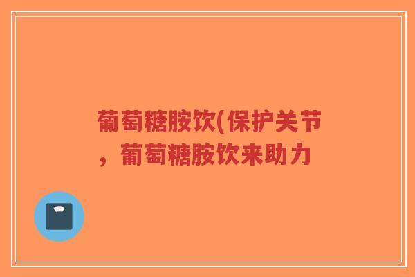 葡萄糖胺饮(保护关节,葡萄糖胺饮来助力 葡萄糖胺饮(保护关节,葡萄糖胺饮来助力