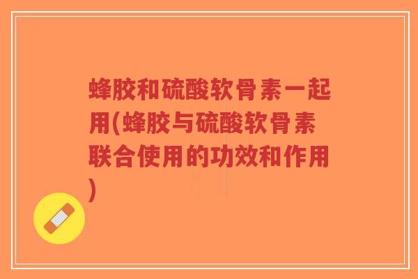 蜂胶和硫酸软骨素一起用(蜂胶与硫酸软骨素联合使用的功效和作用) 蜂胶和硫酸软骨素一起用(蜂胶与硫酸软骨素联合使用的功效和作用)