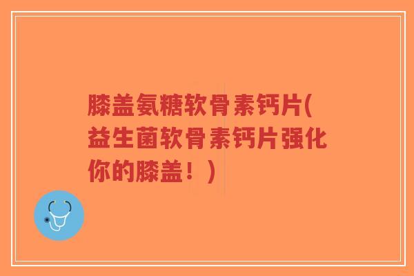 膝盖氨糖软骨素钙片(益生菌软骨素钙片强化你的膝盖！)