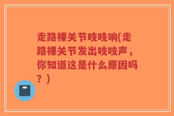 走路裸关节吱吱响(走路裸关节发出吱吱声，你知道这是什么原因吗？)