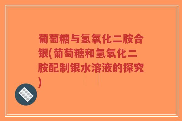 葡萄糖与氢氧化二胺合银(葡萄糖和氢氧化二胺配制银水溶液的探究)