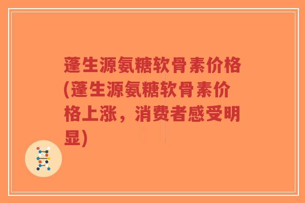 蓬生源氨糖软骨素价格(蓬生源氨糖软骨素价格上涨，消费者感受明显)