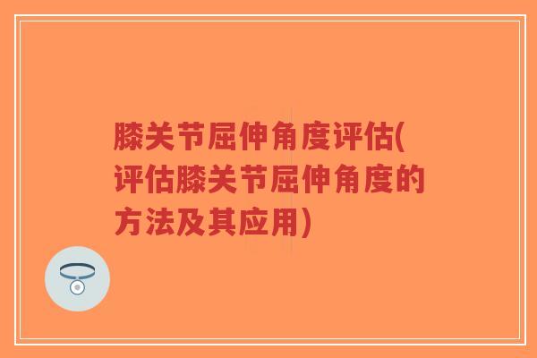 膝关节屈伸角度评估(评估膝关节屈伸角度的方法及其应用)