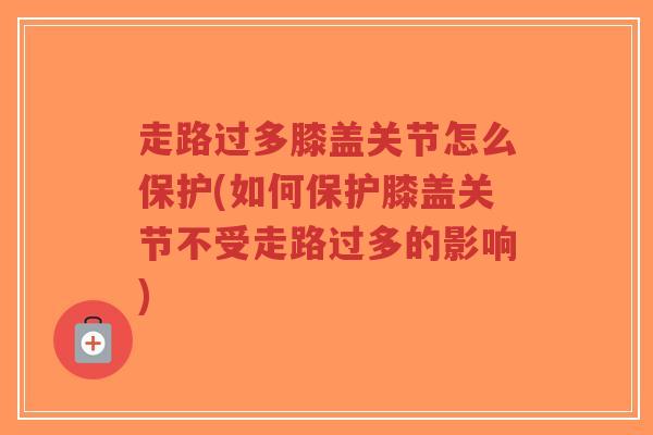 走路过多膝盖关节怎么保护(如何保护膝盖关节不受走路过多的影响)
