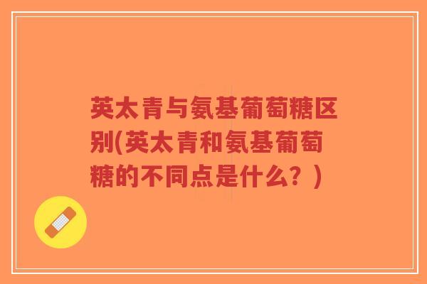英太青与氨基葡萄糖区别(英太青和氨基葡萄糖的不同点是什么？)