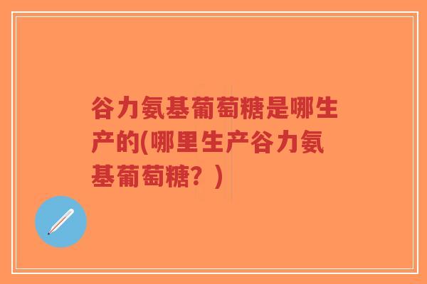 谷力氨基葡萄糖是哪生产的(哪里生产谷力氨基葡萄糖?) 谷力氨基葡萄糖是哪生产的(哪里生产谷力氨基葡萄糖?)
