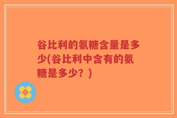 谷比利的氨糖含量是多少(谷比利中含有的氨糖是多少?) 谷比利的氨糖含量是多少(谷比利中含有的氨糖是多少?)