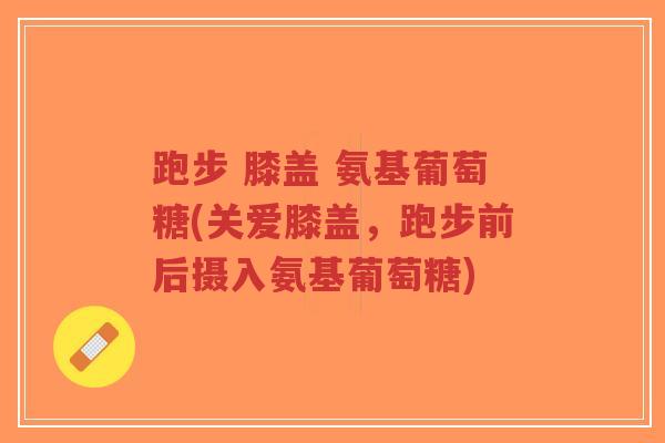 跑步 膝盖 氨基葡萄糖(关爱膝盖，跑步前后摄入氨基葡萄糖)