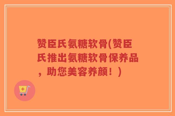 赞臣氏氨糖软骨(赞臣氏推出氨糖软骨保养品,助您美容养颜!) 赞臣氏氨糖软骨(赞臣氏推出氨糖软骨保养品,助您美容养颜!)