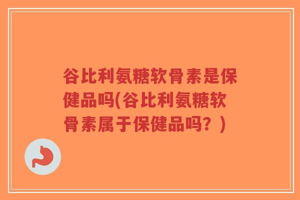 谷比利氨糖软骨素是保健品吗(谷比利氨糖软骨素属于保健品吗？)