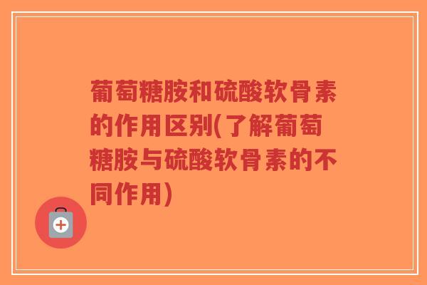 葡萄糖胺和硫酸软骨素的作用区别(了解葡萄糖胺与硫酸软骨素的不同作用) 葡萄糖胺和硫酸软骨素的作用区别(了解葡萄糖胺与硫酸软骨素的不同作用)