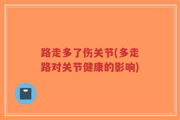 路走多了伤关节(多走路对关节健康的影响)