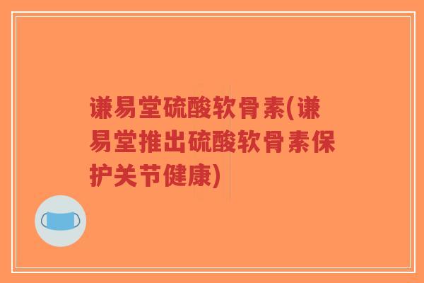 谦易堂硫酸软骨素(谦易堂推出硫酸软骨素保护关节健康)
