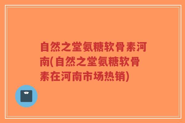 自然之堂氨糖软骨素河南(自然之堂氨糖软骨素在河南市场热销)
