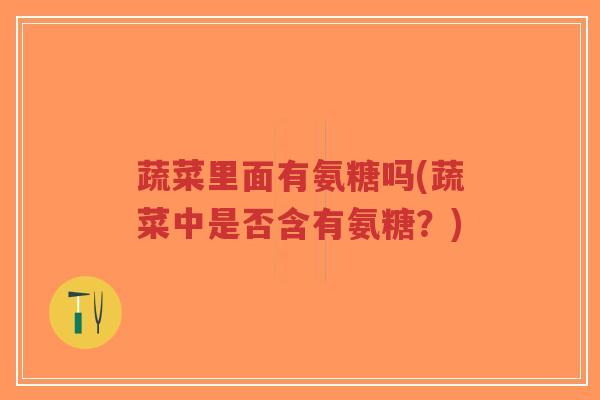 蔬菜里面有氨糖吗(蔬菜中是否含有氨糖?) 蔬菜里面有氨糖吗(蔬菜中是否含有氨糖?)