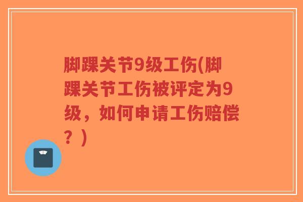 脚踝关节9级工伤(脚踝关节工伤被评定为9级,如何申请工伤赔偿?) 脚踝关节9级工伤(脚踝关节工伤被评定为9级,如何申请工伤赔偿?)