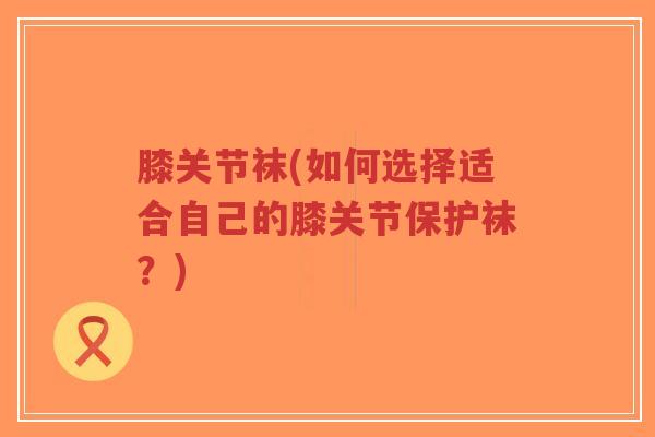 膝关节袜(如何选择适合自己的膝关节保护袜？)