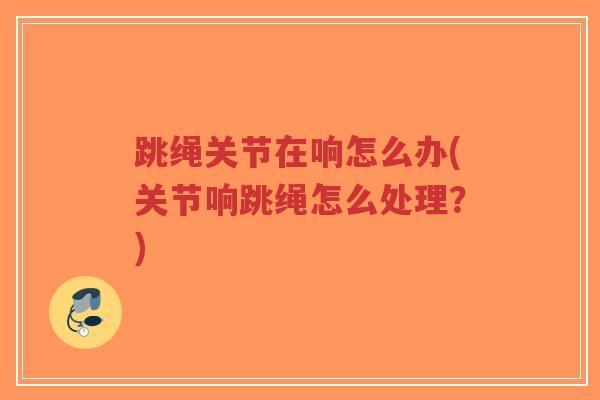 跳绳关节在响怎么办(关节响跳绳怎么处理？)