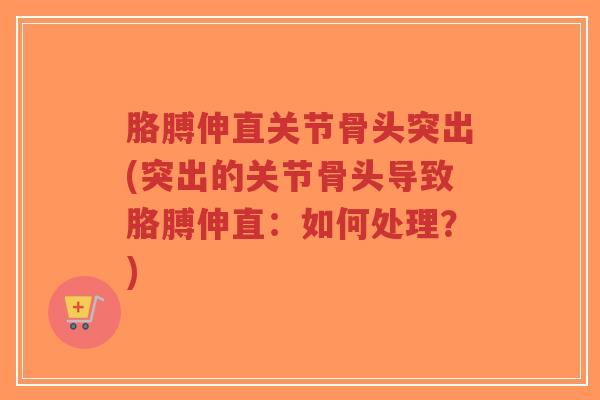 胳膊伸直关节骨头突出(突出的关节骨头导致胳膊伸直:如何处理?) 胳膊伸直关节骨头突出(突出的关节骨头导致胳膊伸直:如何处理?)