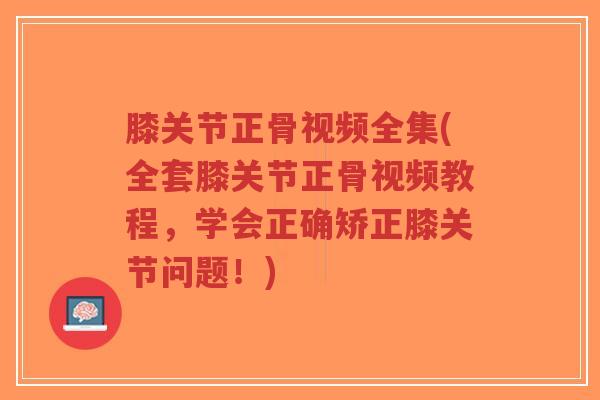 膝关节正骨视频全集(全套膝关节正骨视频教程，学会正确矫正膝关节问题！)