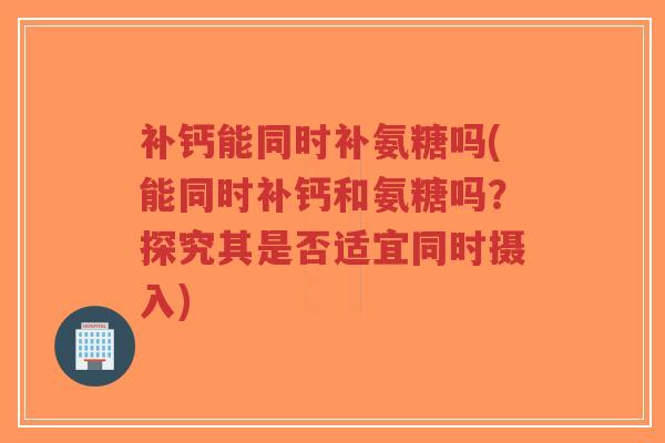 补钙能同时补氨糖吗(能同时补钙和氨糖吗？探究其是否适宜同时摄入)
