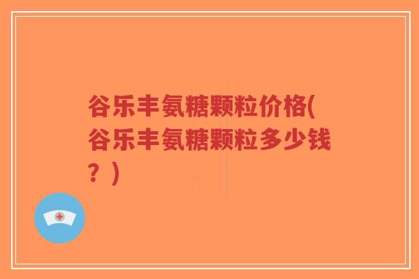 谷乐丰氨糖颗粒价格(谷乐丰氨糖颗粒多少钱？)