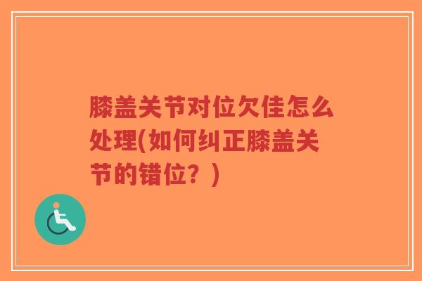 膝盖关节对位欠佳怎么处理(如何纠正膝盖关节的错位?) 膝盖关节对位欠佳怎么处理(如何纠正膝盖关节的错位?)