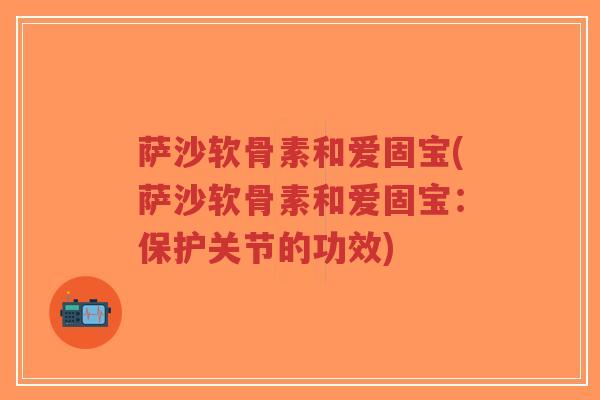 萨沙软骨素和爱固宝(萨沙软骨素和爱固宝:保护关节的功效) 萨沙软骨素和爱固宝(萨沙软骨素和爱固宝:保护关节的功效)