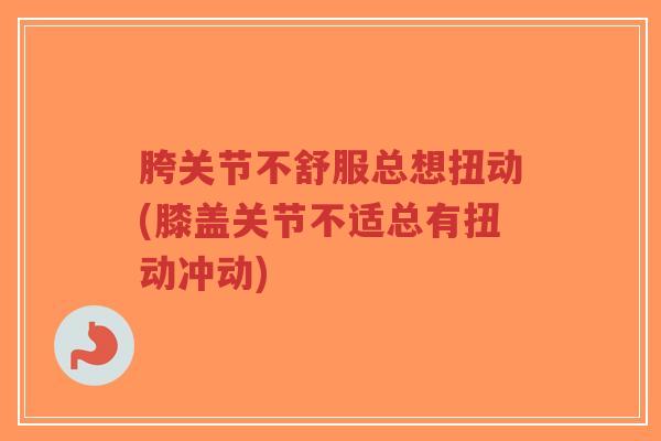 胯关节不舒服总想扭动(膝盖关节不适总有扭动冲动) 胯关节不舒服总想扭动(膝盖关节不适总有扭动冲动)