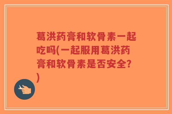 葛洪药膏和软骨素一起吃吗(一起服用葛洪药膏和软骨素是否安全?) 葛洪药膏和软骨素一起吃吗(一起服用葛洪药膏和软骨素是否安全?)
