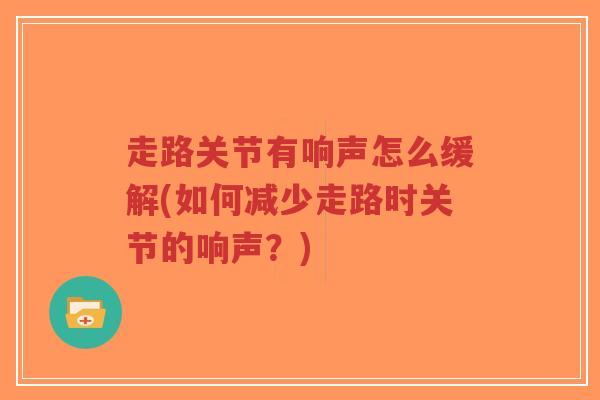 走路关节有响声怎么缓解(如何减少走路时关节的响声?) 走路关节有响声怎么缓解(如何减少走路时关节的响声?)