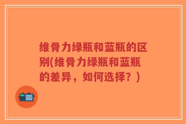 维骨力绿瓶和蓝瓶的区别(维骨力绿瓶和蓝瓶的差异,如何选择?) 维骨力绿瓶和蓝瓶的区别(维骨力绿瓶和蓝瓶的差异,如何选择?)