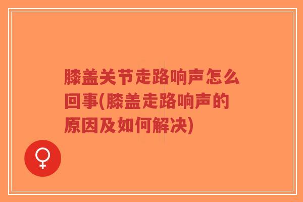 膝盖关节走路响声怎么回事(膝盖走路响声的原因及如何解决)
