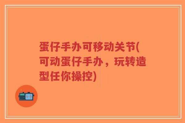 蛋仔手办可移动关节(可动蛋仔手办，玩转造型任你操控)