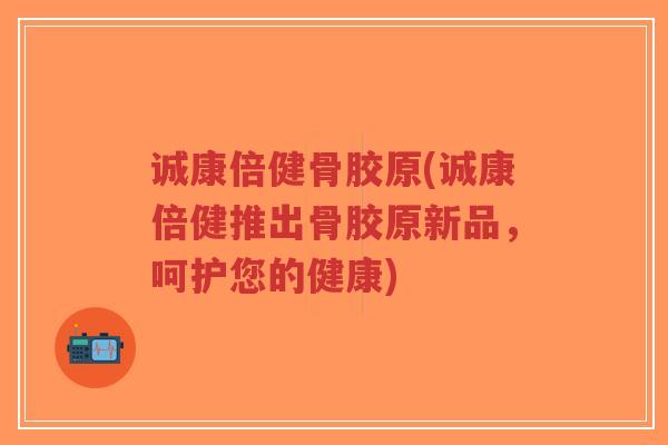 诚康倍健骨胶原(诚康倍健推出骨胶原新品,呵护您的健康) 诚康倍健骨胶原(诚康倍健推出骨胶原新品,呵护您的健康)