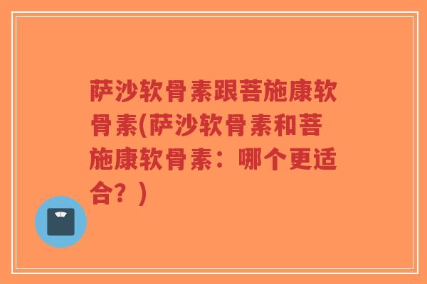 萨沙软骨素跟菩施康软骨素(萨沙软骨素和菩施康软骨素：哪个更适合？)