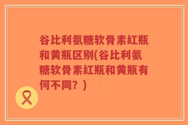 谷比利氨糖软骨素红瓶和黄瓶区别(谷比利氨糖软骨素红瓶和黄瓶有何不同？)