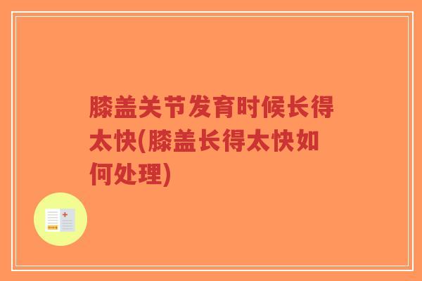 膝盖关节发育时候长得太快(膝盖长得太快如何处理)