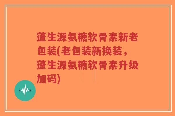 蓬生源氨糖软骨素新老包装(老包装新换装，蓬生源氨糖软骨素升级加码)