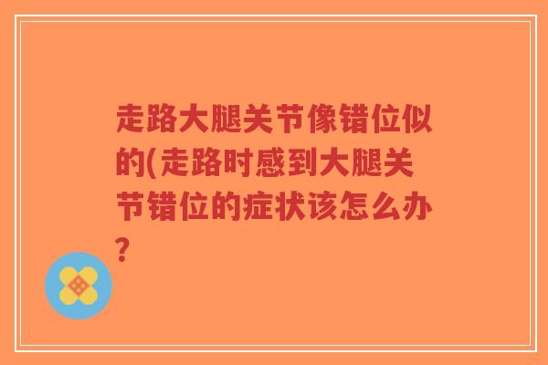 走路大腿关节像错位似的(走路时感到大腿关节错位的症状该怎么办? 走路大腿关节像错位似的(走路时感到大腿关节错位的症状该怎么办?