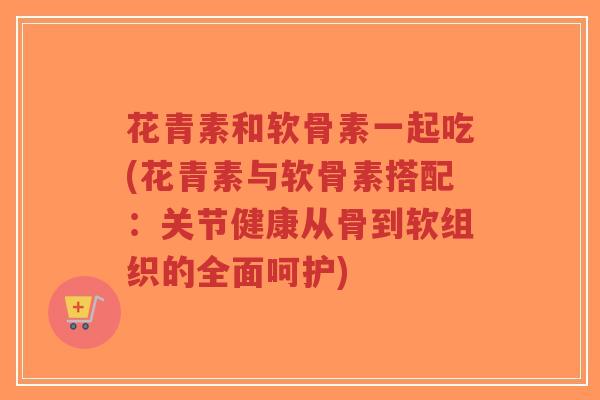 花青素和软骨素一起吃(花青素与软骨素搭配:关节健康从骨到软组织的全面呵护) 花青素和软骨素一起吃(花青素与软骨素搭配:关节健康从骨到软组织的全面呵护)