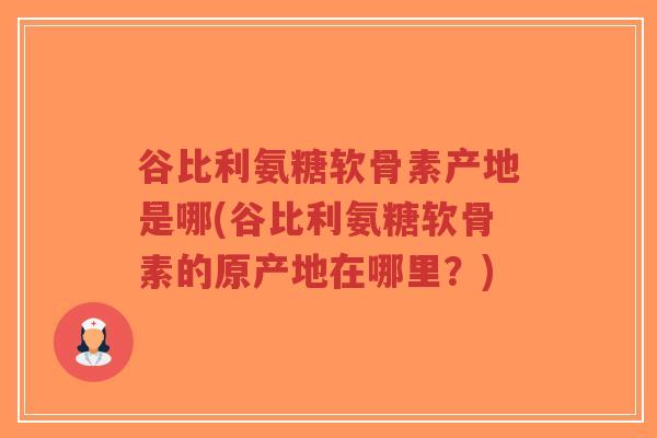 谷比利氨糖软骨素产地是哪(谷比利氨糖软骨素的原产地在哪里？)